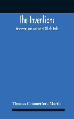 The Inventions: Researches And Writing Of Nikola Tesla, With Special Reference To His Work In Polyphase Currents And High Potential Lighting by Commerford Martin, Thomas