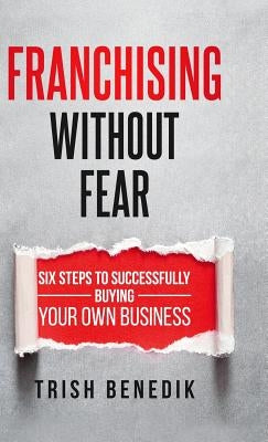 Franchising Without Fear: Six Steps to Successfully Buying Your Own Business by Benedik, Trish