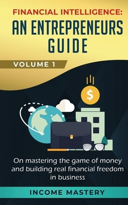 Financial Intelligence: An Entrepreneurs Guide on Mastering the Game of Money and Building Real Financial Freedom in Business Volume 1 by Income Mastery