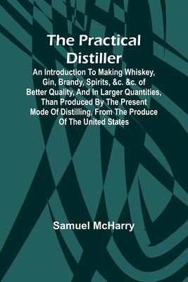The Practical Distiller; An Introduction To Making Whiskey, Gin, Brandy, Spirits, &c. &c. of Better Quality, and in Larger Quantities, than Produced b by McHarry, Samuel