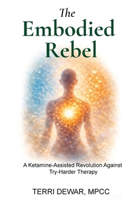 The Embodied Rebel: A Ketamine-Assisted Rebellion Against Try-Harder Therapy by Dewar, Terri