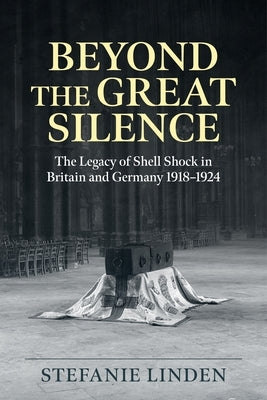 Beyond the Great Silence: The Legacy of Shell Shock in Britain and Germany 1918-1924 by Linden, Stefanie C.