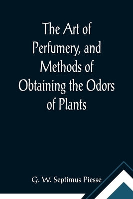 The Art of Perfumery, and Methods of Obtaining the Odors of Plants; With Instructions for the Manufacture of Perfumes for the Handkerchief, Scented Po by W. Septimus Piesse, G.