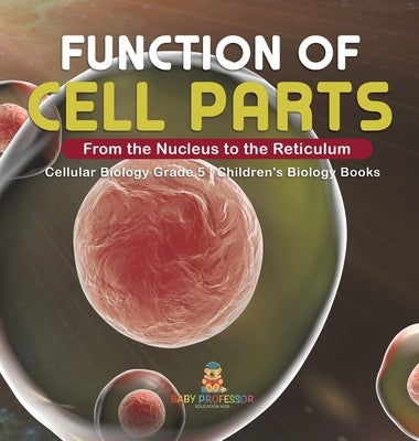 Function of Cell Parts: From the Nucleus to the Reticulum Cellular Biology Grade 5 Children's Biology Books by Baby Professor