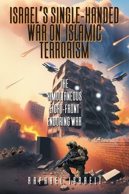 Israel's Single-Handed War on Islamic Terrorism: The Simultaneous Eight-Front Enduring War by Israeli, Raphael