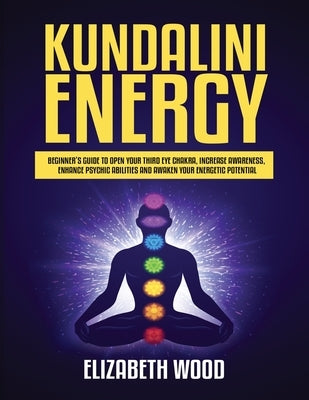 Kundalini Energy: Beginner's Guide to Open Your Third Eye Chakra, Increase Awareness, Enhance Psychic Abilities and Awaken Your Energetic Potential by Wood, Elizabeth