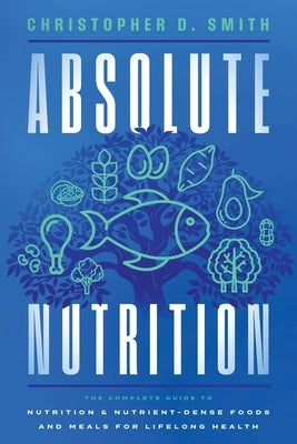 Absolute Nutrition: The Complete Guide to Nutrition and Nutrient-Dense Foods and Meals For Life Long Health by Smith, Christopher D.