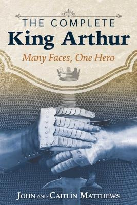 The Complete King Arthur: Many Faces, One Hero by Matthews, John