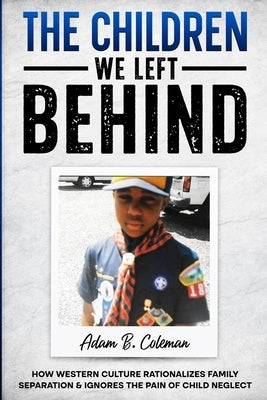The Children We Left Behind: How Western Culture Rationalizes Family Separation & Ignores The Pain Of Child Neglect by Coleman, Adam B.