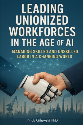 Leading Unionized Workforces in the Age of AI: Managing Skilled and Unskilled Labor in a Changing World by Gilewski, Nick E.