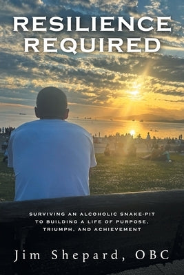 Resilience Required: Surviving an Alcoholic Snake-pit to Building a Life of Purpose, Triumph, and Achievement by Shepard, Jim