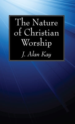 The Nature of Christian Worship by Kay, J. Alan