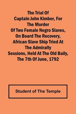 The Trial of Captain John Kimber, for the Murder of Two Female Negro Slaves, on Board the Recovery, African Slave Ship Tried at the Admiralty Sessions by Of the Temple, Student
