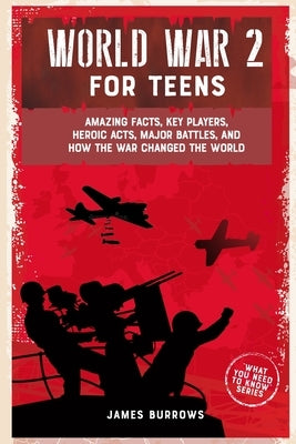 World War 2 for Teens: Amazing Facts, Key Players, Heroic Acts, Major Battles, and How the War Changed the World by Burrows, James