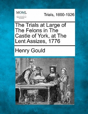 The Trials at Large of the Felons in the Castle of York, at the Lent Assizes, 1776 by Gould, Henry