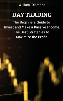 Day Trading: The Beginners Guide to Invest and Make a Passive Income. The Best Strategies to Maximize the Profit. by William
