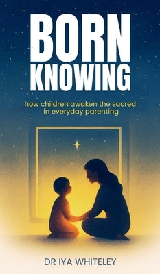 Born Knowing: How Children Awaken the Sacred in Everyday Parenting by Whiteley, Iya