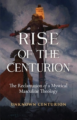 The Rise of the Centurion: The Reclamation of a Mystical Masculine Theology by Unknown Centurion