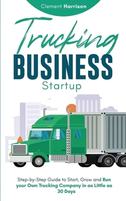 Trucking Business Startup: Step-by-Step Guide to Start, Grow and Run Your Own Trucking Company in as Little as 30 Days by Harrison, Clement