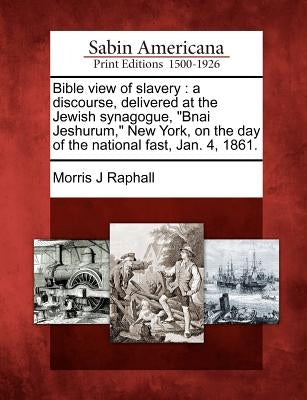 Bible View of Slavery: A Discourse, Delivered at the Jewish Synagogue, Bnai Jeshurum, New York, on the Day of the National Fast, Jan. 4, 1861 by Raphall, Morris J.