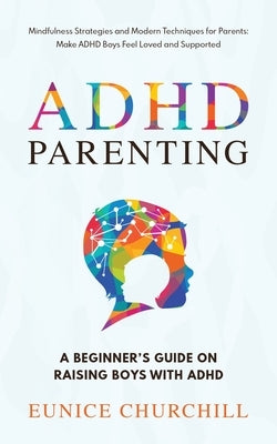 ADHD Parenting A Beginner's Guide on Raising Boys with ADHD: Mindfulness Strategies and Modern Techniques for Parents: Make ADHD Boys Feel Loved and S by Churchill, Eunice