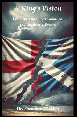 A King's Vision: From the Union of Crowns to the Death of a Dream by Dayton, Spencer M.