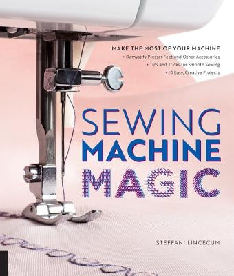 Sewing Machine Magic: Make the Most of Your Machine--Demystify Presser Feet and Other Accessories * Tips and Tricks for Smooth Sewing * 10 Easy, Creat by Lincecum, Steffani