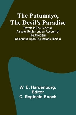 The Putumayo, the Devil's Paradise; Travels in the Peruvian Amazon Region and an Account of the Atrocities Committed upon the Indians Therein by E. Hardenburg, W.