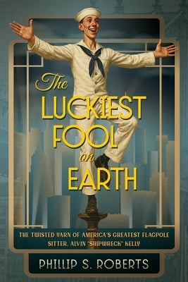 The Luckiest Fool on Earth: The Twisted Yarn of America's Greatest Flagpole Sitter, Alvin "Shipwreck" Kelly by Roberts, Phillip S.
