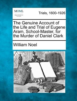The Genuine Account of the Life and Trial of Eugene Aram, School-Master, for the Murder of Daniel Clark by Noel, William