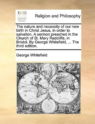 The Nature and Necessity of Our New Birth in Christ Jesus, in Order to Salvation. a Sermon Preached in the Church of St. Mary Radcliffe, in Bristol. b by Whitefield, George
