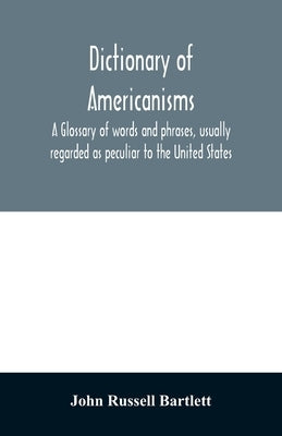 Dictionary of Americanisms. A glossary of words and phrases, usually regarded as peculiar to the United States by Russell Bartlett, John