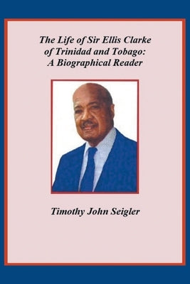 The Life of Sir Ellis Clarke of Trinidad and Tobago: A Biographical Reader by Seigler, Timothy John