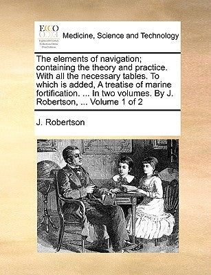 The Elements of Navigation; Containing the Theory and Practice. with All the Necessary Tables. to Which Is Added, a Treatise of Marine Fortification. by Robertson, J.