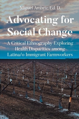 Advocating for Social Change: A Critical Ethnography Exploring Health Disparities among Latina-o Immigrant Farmworkers by Ed D., Miguel Ambriz