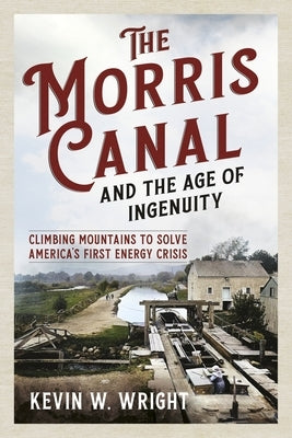 The Morris Canal and the Age of Ingenuity: Climbing Mountains to Solve America's First Energy Crisis by Wright, Kevin W.