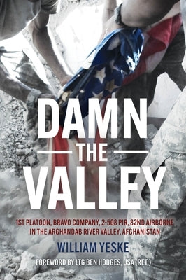 Damn the Valley: 1st Platoon, Bravo Company, 2-508 Pir, 82nd Airborne in the Arghandab River Valley Afghanistan by Yeske, William