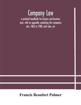Company law: a practical handbook for lawyers and business men, with an appendix containing the companies acts, 1862 to 1900, and rules, etc by Beaufort Palmer, Francis
