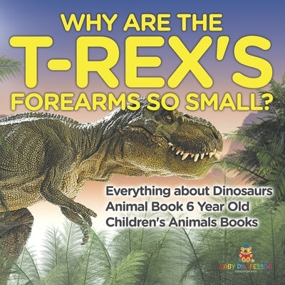 Why Are The T-Rex's Forearms So Small? Everything about Dinosaurs - Animal Book 6 Year Old Children's Animal Books by Baby Professor