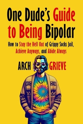 One Dude's Guide to Being Bipolar: How to Stay the Hell Out of Grippy Socks Jail, Achieve Anyways, and Abide Always by Grieve, Arch