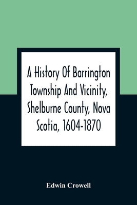A History Of Barrington Township And Vicinity, Shelburne County, Nova Scotia, 1604-1870; With A Biographical And Genealogical Appendix by Crowell, Edwin