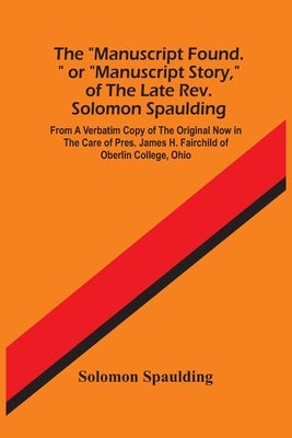 The "Manuscript Found." Or "Manuscript Story," Of The Late Rev. Solomon Spaulding; From A Verbatim Copy Of The Original Now In The Care Of Pres. James by Spaulding, Solomon