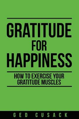 Gratitude for Happiness: How to Exercise your Gratitude Muscles by Cusack, Ged