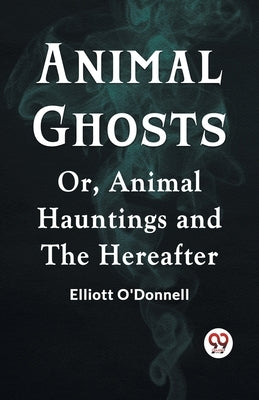 Animal Ghosts Or, Animal Hauntings And The Hereafter by O'Donnell Elliott