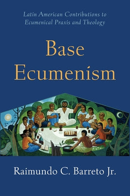 Base Ecumenism: Latin American Contributions to Ecumenical PRAXIS and Theology by Barreto, Raimundo C.
