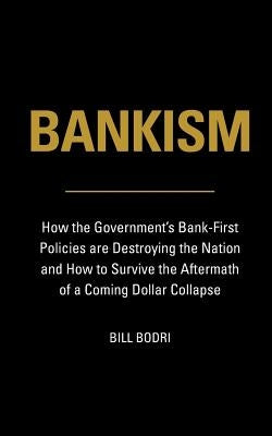 Bankism: How the Government's Bank-First Policies are Destroying the Nation and How to Survive the Aftermath of a Coming Dollar Collapse by Bodri, Bill