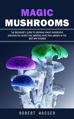 Magic Mushrooms: The Beginner's Guide to Growing Magic Mushrooms (Discover the Secret for Creating Your Own Garden in the Best Way Poss by Wasser, Robert