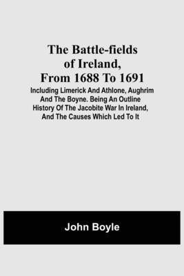 The Battle-Fields Of Ireland, From 1688 To 1691; Including Limerick And Athlone, Aughrim And The Boyne. Being An Outline History Of The Jacobite War I by Boyle, John