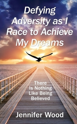 Defying Adversity as I Race to Achieve My Dreams: There Is Nothing Like Being Believed by Wood, Jennifer