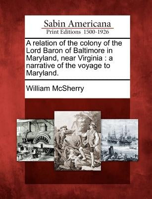 A relation of the colony of the Lord Baron of Baltimore in Maryland, near Virginia: a narrative of the voyage to Maryland. by McSherry, William